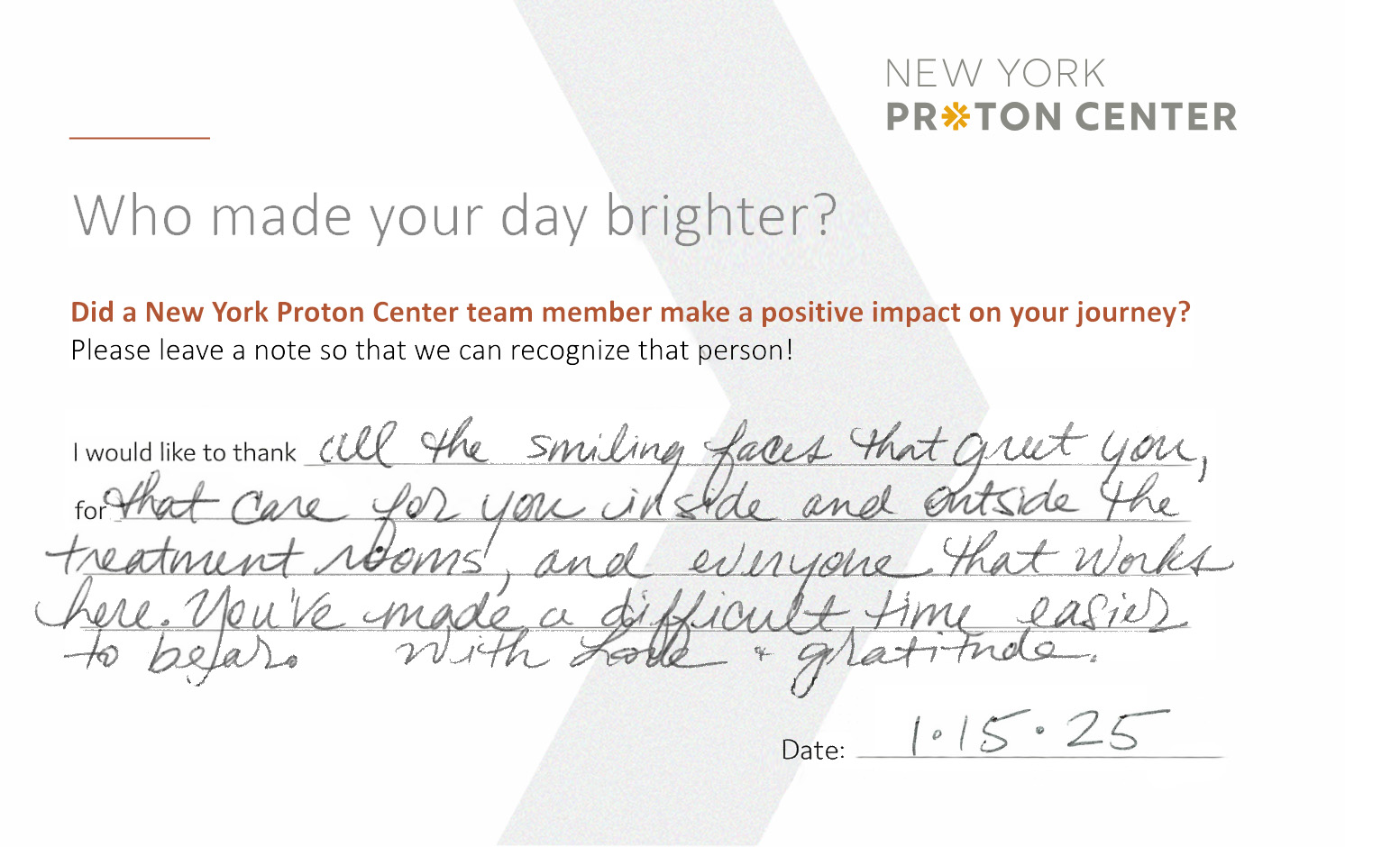 Comment card with a positive handwritten patient testimonial that reads: Who made your day brighter? Did a New York Proton Center team member make a positive impact on your journey? Please leave a note so we can recognize that person! "I would like to thank all the smiling faces that greet you, for that care for you inside and outside the treatment rooms, and everyone that works here. You've made a difficult time easier to bear. With love + gratitude." Date 1/15/25