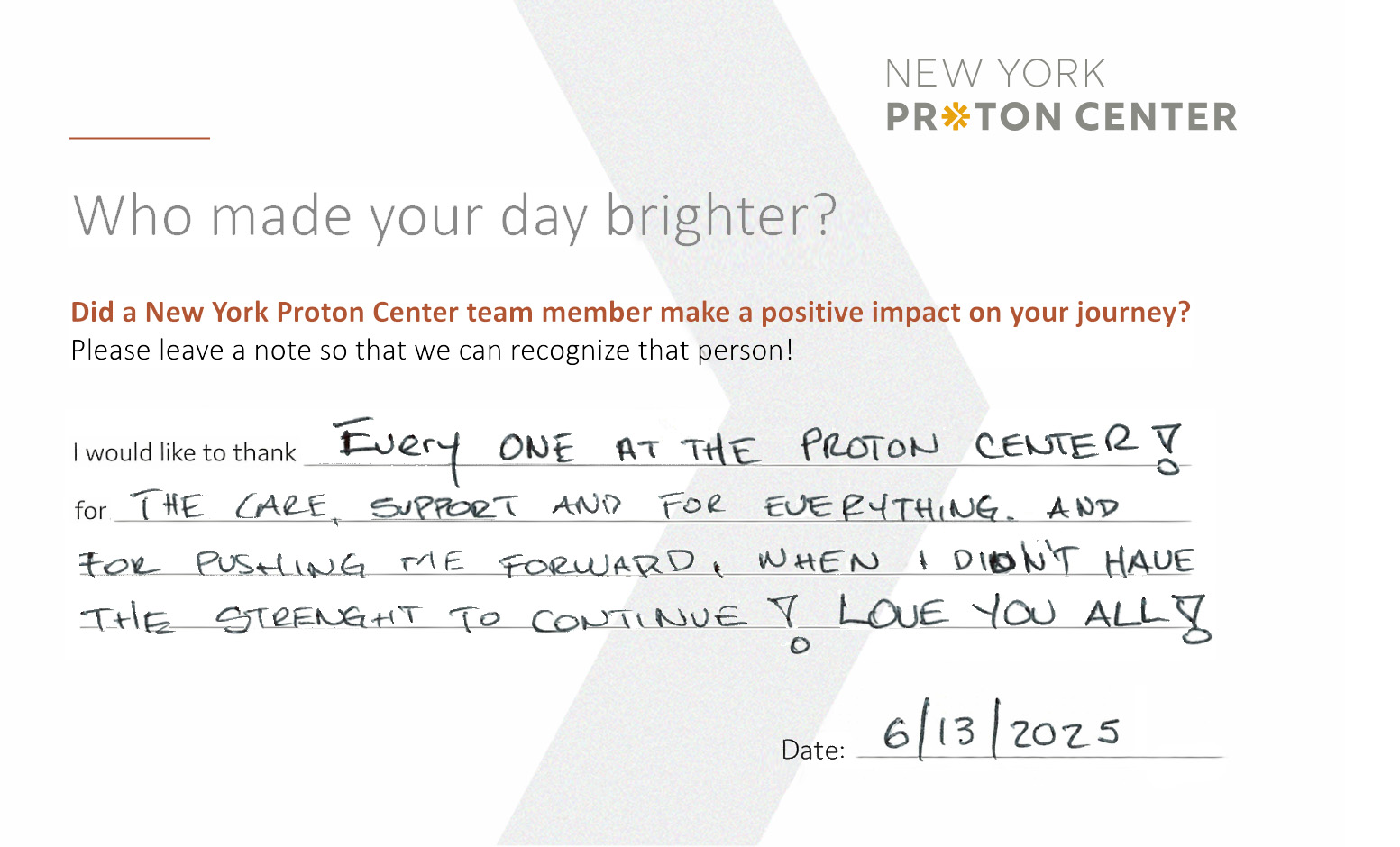 Comment card with a positive handwritten patient testimonial that reads: Who made your day brighter? Did a New York Proton Center team member make a positive impact on your journey? Please leave a note so we can recognize that person! "I would like to thank every one at the proton center! for the care, support and for everything and for pushing me forward, when I didn't have the strength to continue! Love you all!" Date 6/13/25